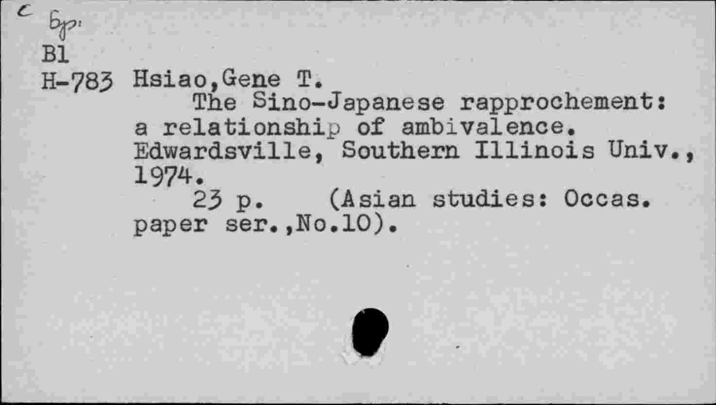 ﻿Bl
H-783 Hsiao,Gene T.
The Sino-Japanese rapprochement: a relationship of ambivalence. Edwardsville, Southern Illinois Univ. 1974.
23 p. (Asian studies: Occas. paper ser.,No.lO).